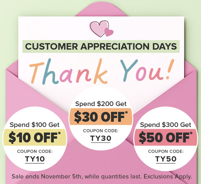 Customer Appreciation DAYS; Spend $100 Save $10 Coupon code: TY10, Spend $200 Save $30 Coupon Code: TY30, Spend $300 Save $50 Coupon code: TY50