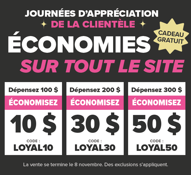 Journ?es d?appr?ciation de la client?le D?pensez 100 $ et ?conomisez 10 $ Code promo : LOYAL10 D?pensez 200 $ et ?conomisez 30 $ Code promo : LOYAL30 D?pensez 300 $ et ?conomisez 50 $ Code promo : LOYAL50